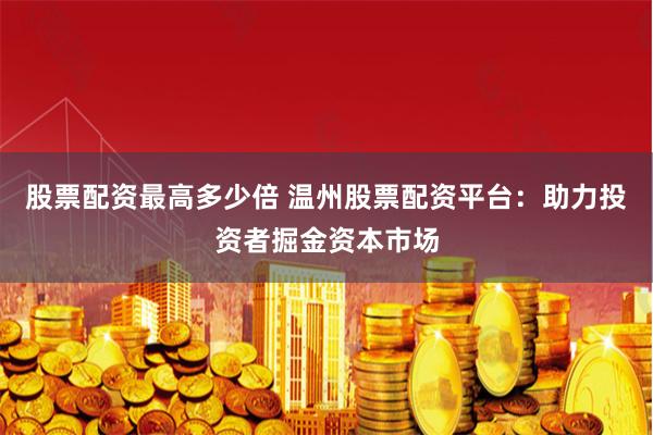 股票配资最高多少倍 温州股票配资平台：助力投资者掘金资本市场