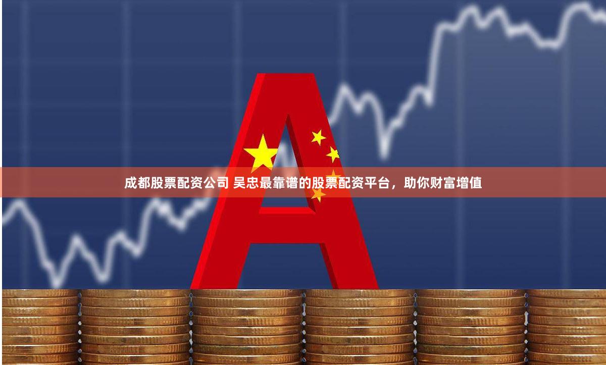 成都股票配资公司 吴忠最靠谱的股票配资平台，助你财富增值