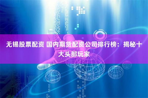 无锡股票配资 国内期货配资公司排行榜：揭秘十大头部玩家