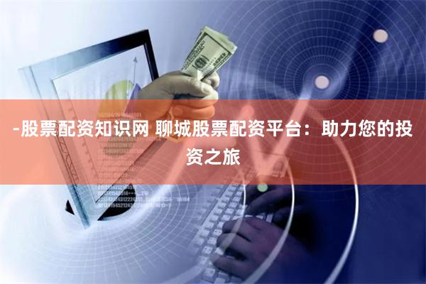 -股票配资知识网 聊城股票配资平台：助力您的投资之旅