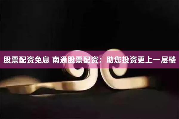 股票配资免息 南通股票配资：助您投资更上一层楼