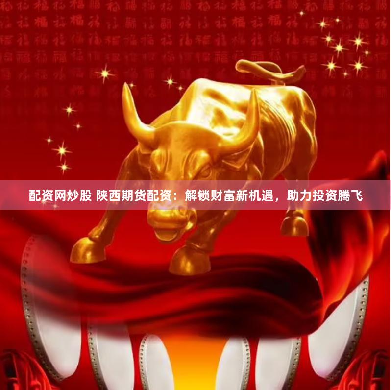配资网炒股 陕西期货配资：解锁财富新机遇，助力投资腾飞