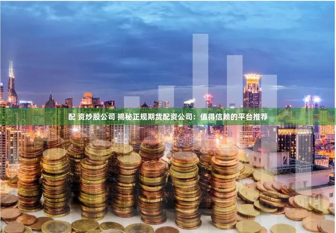 配 资炒股公司 揭秘正规期货配资公司：值得信赖的平台推荐