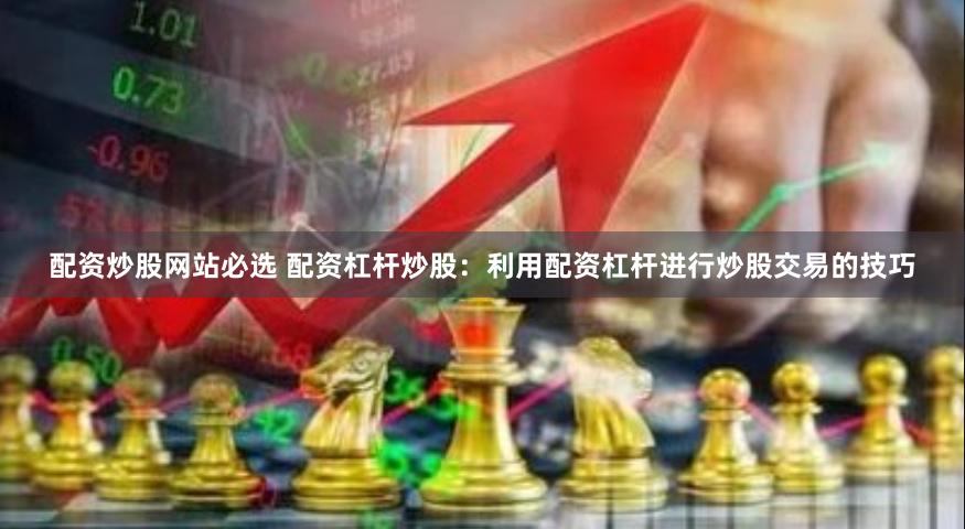 配资炒股网站必选 配资杠杆炒股：利用配资杠杆进行炒股交易的技巧